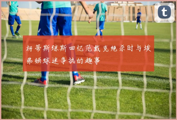 柯蒂斯琼斯回忆范戴克绝杀时与埃弗顿球迷争执的趣事