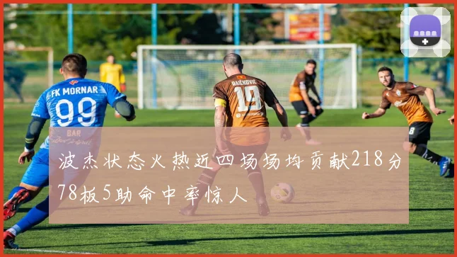 波杰状态火热近四场场均贡献218分78板5助命中率惊人