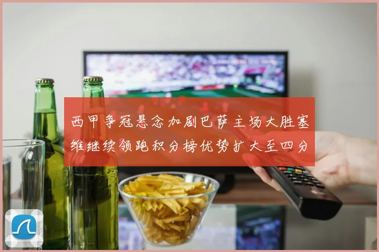 西甲争冠悬念加剧巴萨主场大胜塞维继续领跑积分榜优势扩大至四分