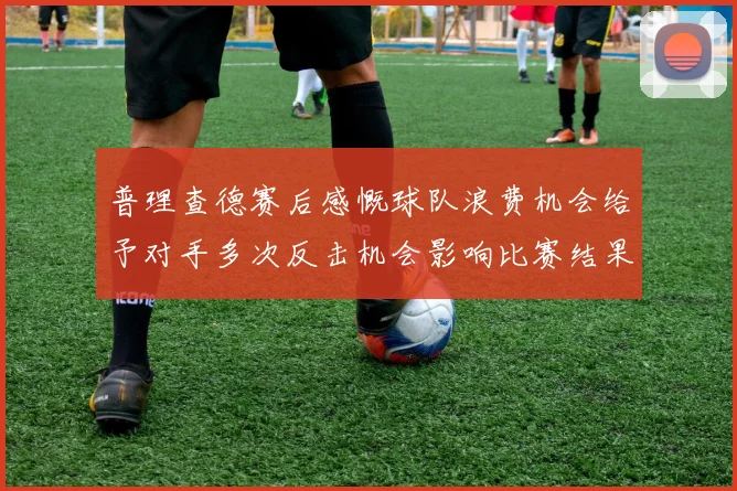 普理查德赛后感慨球队浪费机会给予对手多次反击机会影响比赛结果