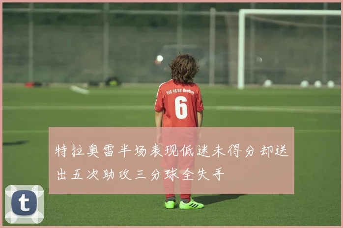 特拉奥雷半场表现低迷未得分却送出五次助攻三分球全失手