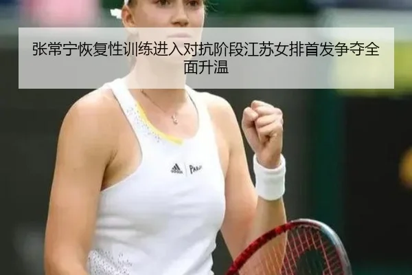 张常宁恢复性训练进入对抗阶段江苏女排首发争夺全面升温